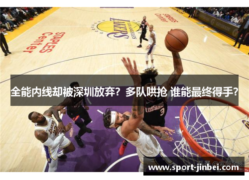 全能内线却被深圳放弃？多队哄抢 谁能最终得手？